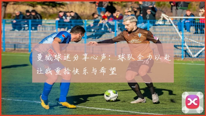 曼城球迷分享心声：球队全力以赴让我重拾快乐与希望